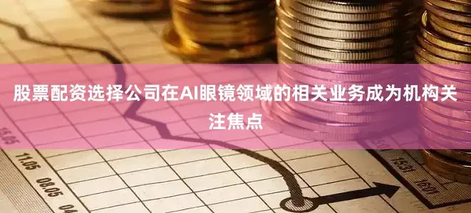 股票配资选择公司在AI眼镜领域的相关业务成为机构关注焦点