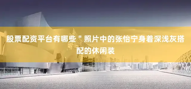 股票配资平台有哪些＂照片中的张怡宁身着深浅灰搭配的休闲装