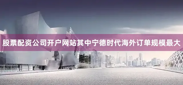股票配资公司开户网站其中宁德时代海外订单规模最大