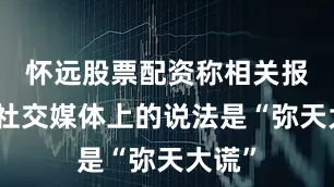 怀远股票配资称相关报道和社交媒体上的说法是“弥天大谎”